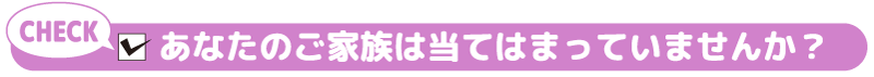 あなたのご家族は当てはまっていませんか？